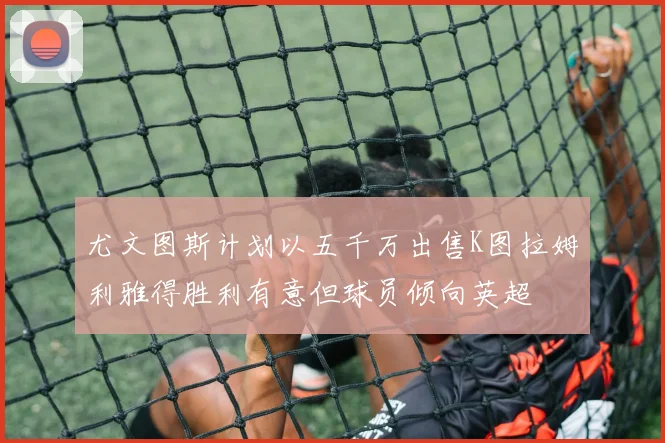 尤文图斯计划以五千万出售K图拉姆利雅得胜利有意但球员倾向英超