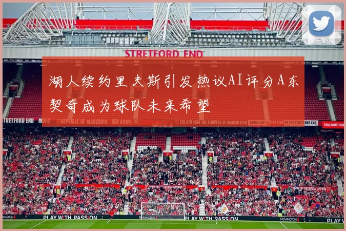 湖人续约里夫斯引发热议AI评分A东契奇成为球队未来希望
