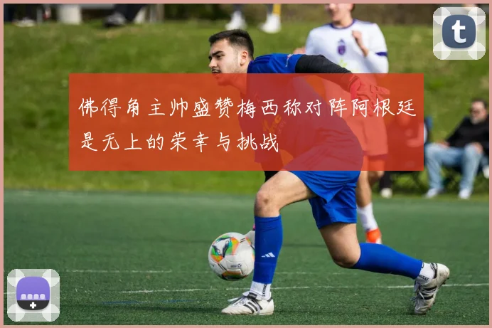佛得角主帅盛赞梅西称对阵阿根廷是无上的荣幸与挑战