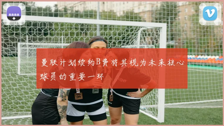 曼联计划续约B费将其视为未来核心球员的重要一环