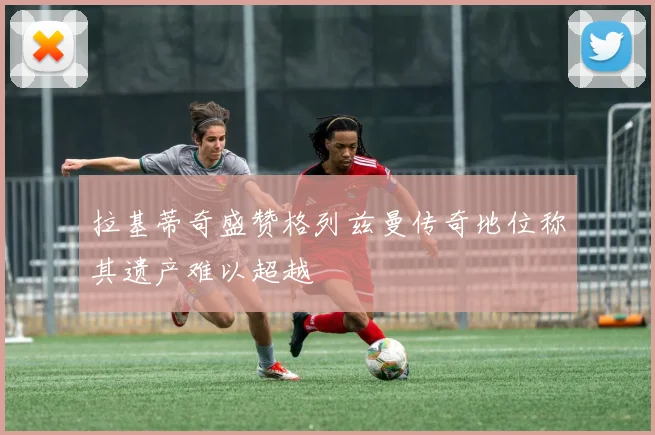 拉基蒂奇盛赞格列兹曼传奇地位称其遗产难以超越