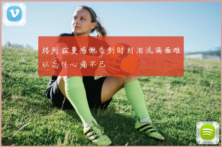格列兹曼感慨告别时刻泪流满面难以忘怀心痛不已