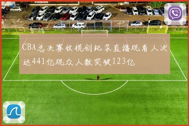 CBA总决赛收视创纪录直播观看人次达441亿观众人数突破123亿