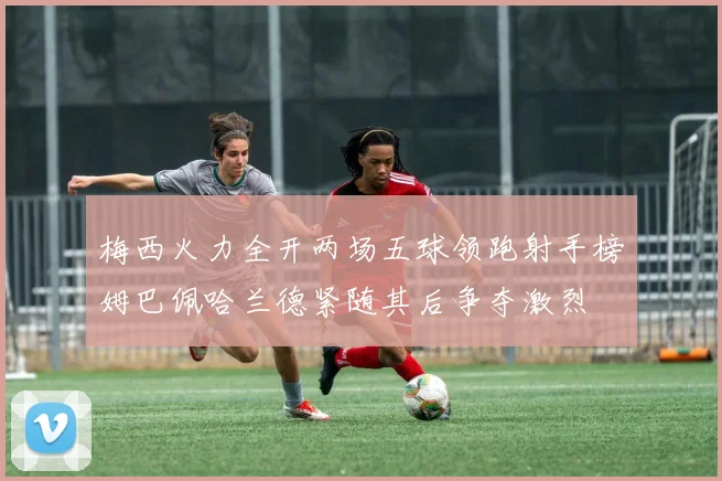 梅西火力全开两场五球领跑射手榜姆巴佩哈兰德紧随其后争夺激烈
