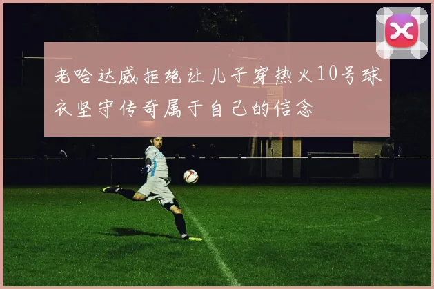 老哈达威拒绝让儿子穿热火10号球衣坚守传奇属于自己的信念