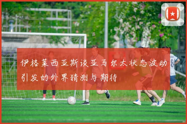 伊格莱西亚斯谈亚马尔太状态波动引发的外界猜测与期待