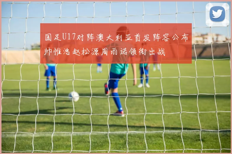 国足U17对阵澳大利亚首发阵容公布帅惟浩赵松源周雨诺领衔出战