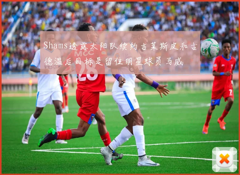 Shams透露太阳队续约吉莱斯皮和古德温后目标是留住明星球员马威