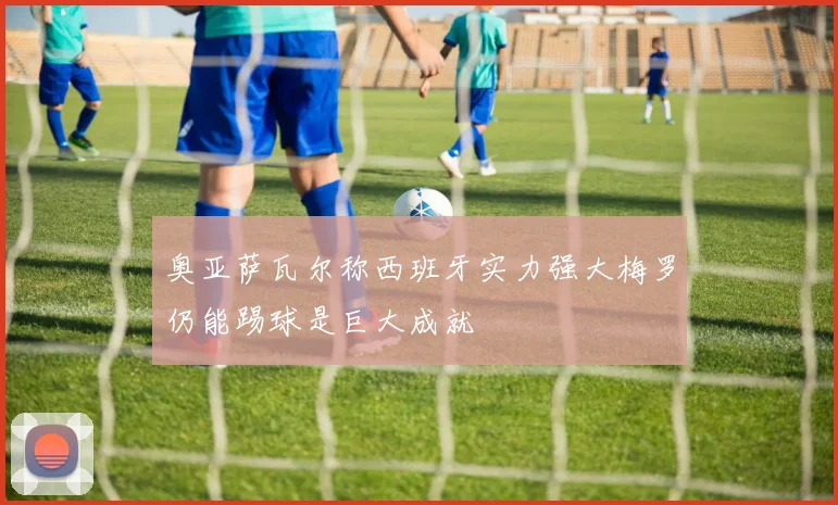 奥亚萨瓦尔称西班牙实力强大梅罗仍能踢球是巨大成就