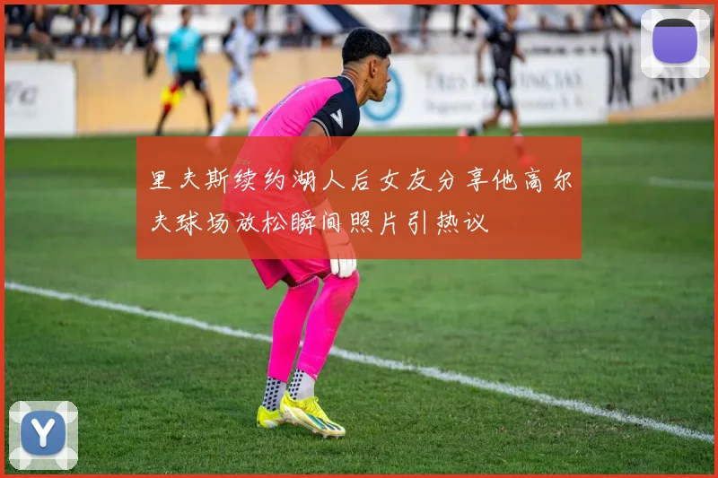 里夫斯续约湖人后女友分享他高尔夫球场放松瞬间照片引热议