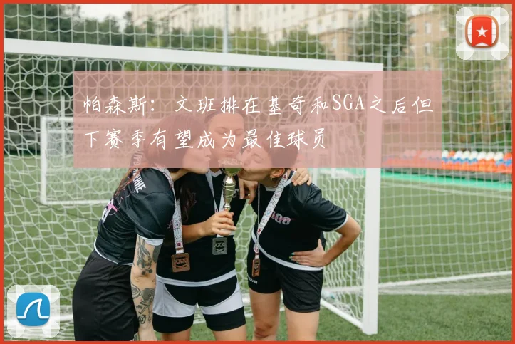 帕森斯：文班排在基奇和SGA之后但下赛季有望成为最佳球员