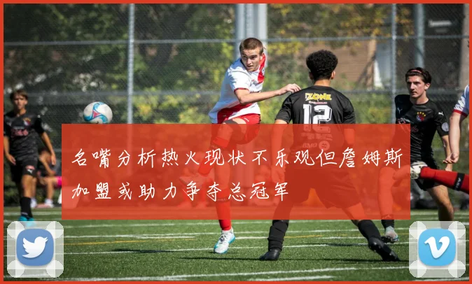 名嘴分析热火现状不乐观但詹姆斯加盟或助力争夺总冠军
