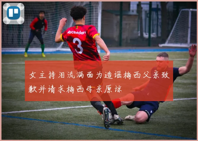 女主持泪流满面为造谣梅西父亲致歉并请求梅西母亲原谅