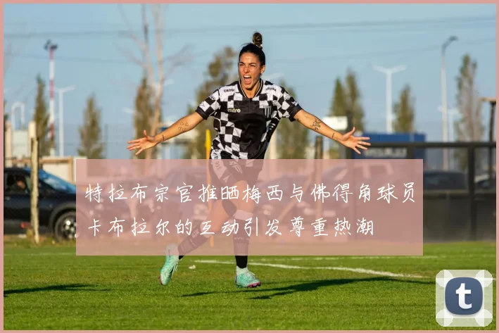 特拉布宗官推晒梅西与佛得角球员卡布拉尔的互动引发尊重热潮
