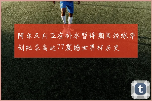 阿尔及利亚在补水暂停期间控球率创纪录高达77震撼世界杯历史