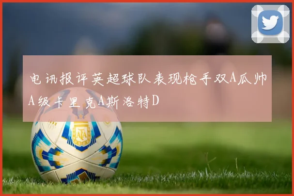 电讯报评英超球队表现枪手双A瓜帅A级卡里克A斯洛特D