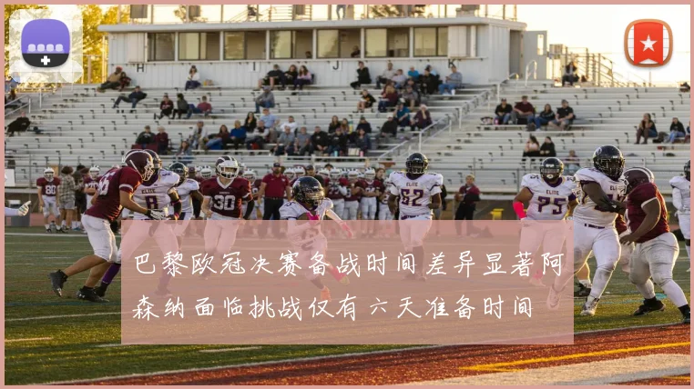 巴黎欧冠决赛备战时间差异显著阿森纳面临挑战仅有六天准备时间