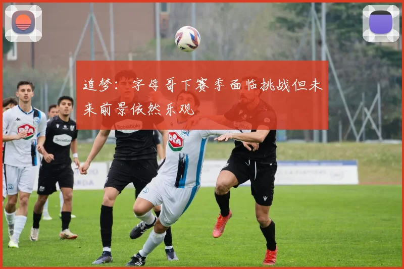 追梦：字母哥下赛季面临挑战但未来前景依然乐观